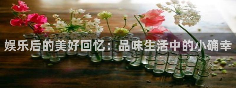 奇亿娱乐手机app下载：娱乐后的美好回忆：品味生活中的小确幸