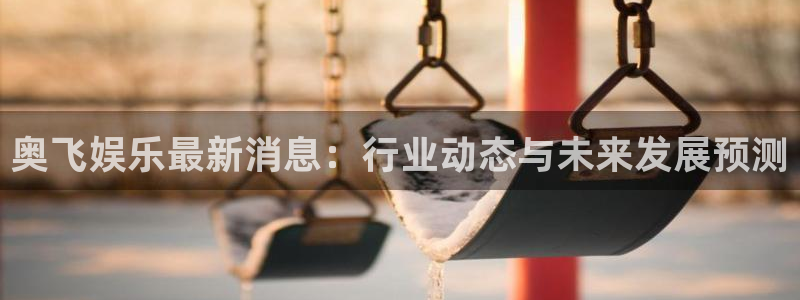 奇亿娱乐官方网站首页：奥飞娱乐最新消息：行业动态与未来发展预测